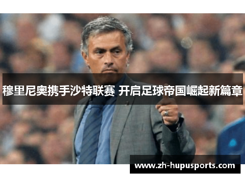 穆里尼奥携手沙特联赛 开启足球帝国崛起新篇章 穆里尼奥携手沙特联赛 开启足球帝国崛起新篇章