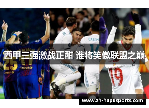 西甲三强激战正酣 谁将笑傲联盟之巅 西甲三强激战正酣 谁将笑傲联盟之巅