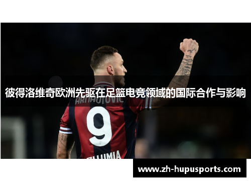彼得洛维奇欧洲先驱在足篮电竞领域的国际合作与影响 彼得洛维奇欧洲先驱在足篮电竞领域的国际合作与影响