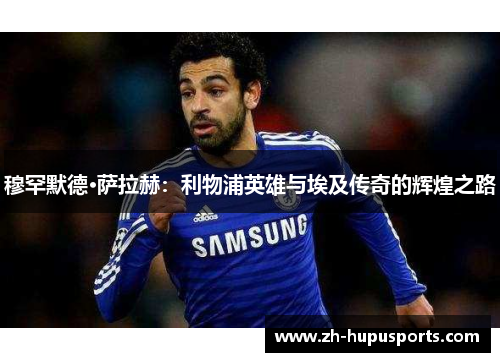穆罕默德·萨拉赫：利物浦英雄与埃及传奇的辉煌之路