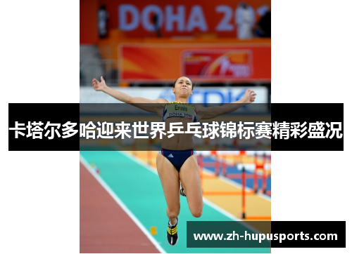 卡塔尔多哈迎来世界乒乓球锦标赛精彩盛况