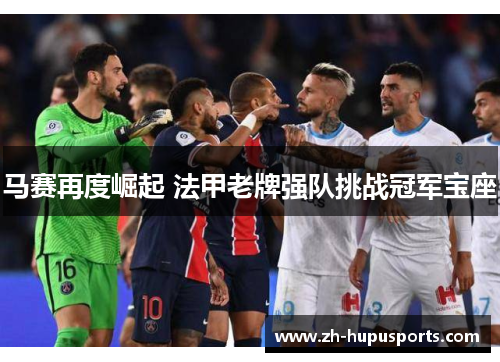 马赛再度崛起 法甲老牌强队挑战冠军宝座 马赛再度崛起 法甲老牌强队挑战冠军宝座