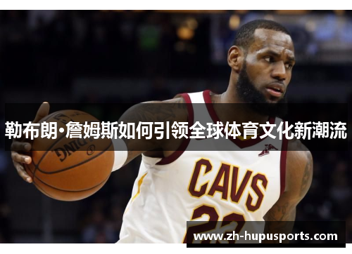 勒布朗·詹姆斯如何引领全球体育文化新潮流 勒布朗·詹姆斯如何引领全球体育文化新潮流