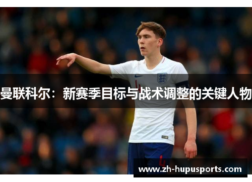 曼联科尔：新赛季目标与战术调整的关键人物