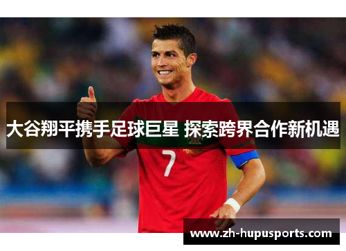 大谷翔平携手足球巨星 探索跨界合作新机遇